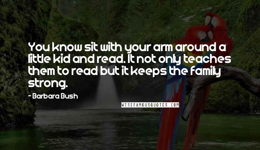 Barbara Bush Quotes: You know sit with your arm around a little kid and read. It not only teaches them to read but it keeps the family strong.