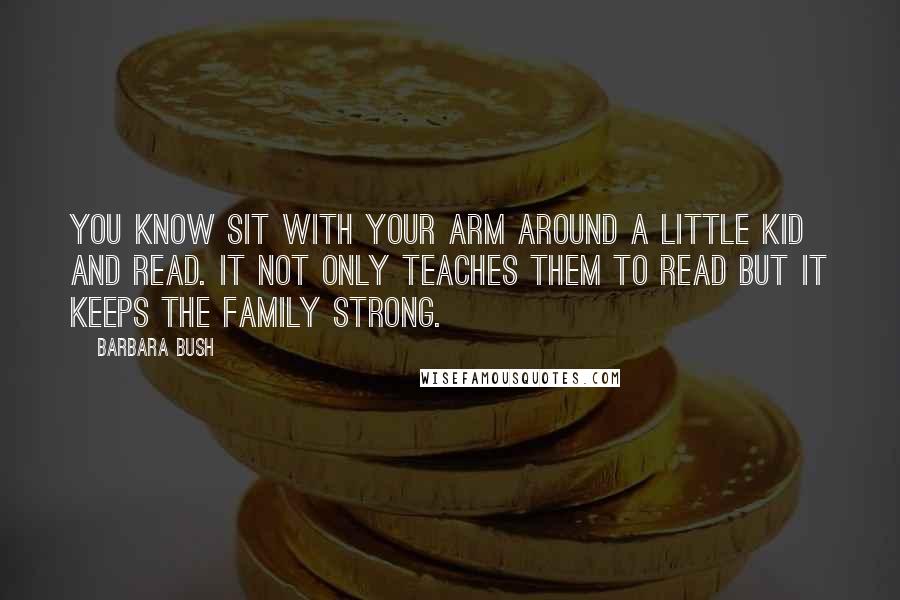 Barbara Bush Quotes: You know sit with your arm around a little kid and read. It not only teaches them to read but it keeps the family strong.