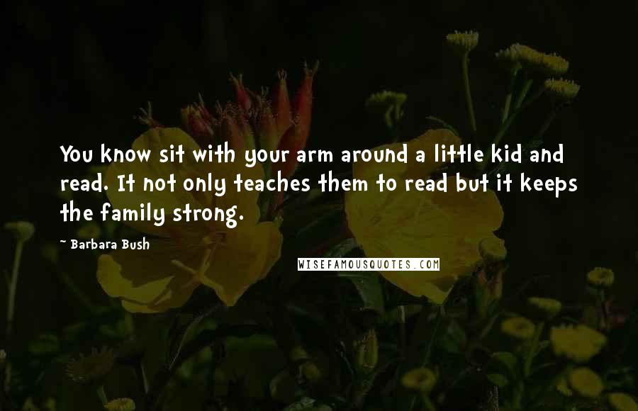 Barbara Bush Quotes: You know sit with your arm around a little kid and read. It not only teaches them to read but it keeps the family strong.