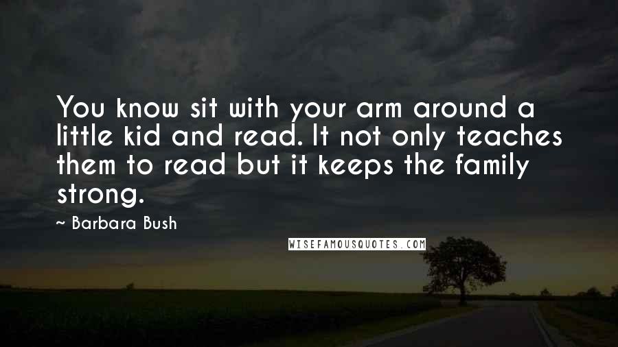 Barbara Bush Quotes: You know sit with your arm around a little kid and read. It not only teaches them to read but it keeps the family strong.