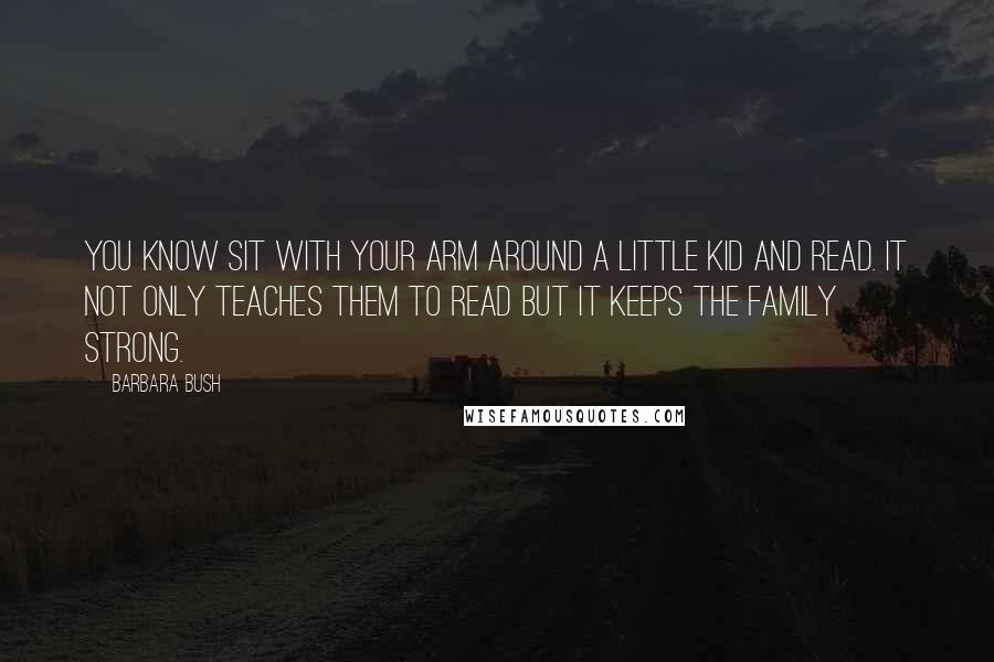 Barbara Bush Quotes: You know sit with your arm around a little kid and read. It not only teaches them to read but it keeps the family strong.