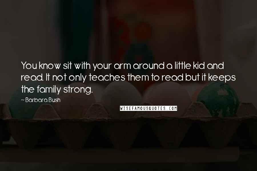 Barbara Bush Quotes: You know sit with your arm around a little kid and read. It not only teaches them to read but it keeps the family strong.