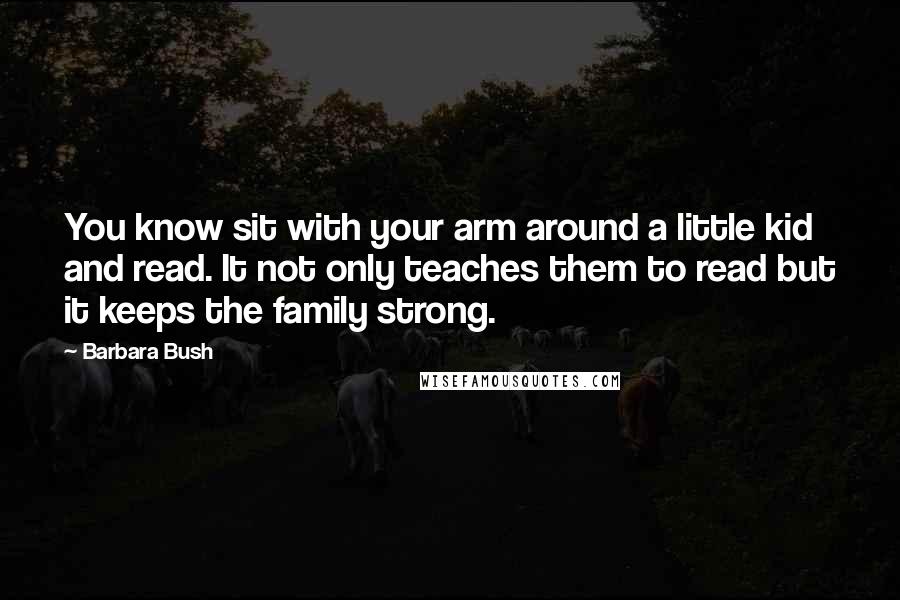 Barbara Bush Quotes: You know sit with your arm around a little kid and read. It not only teaches them to read but it keeps the family strong.