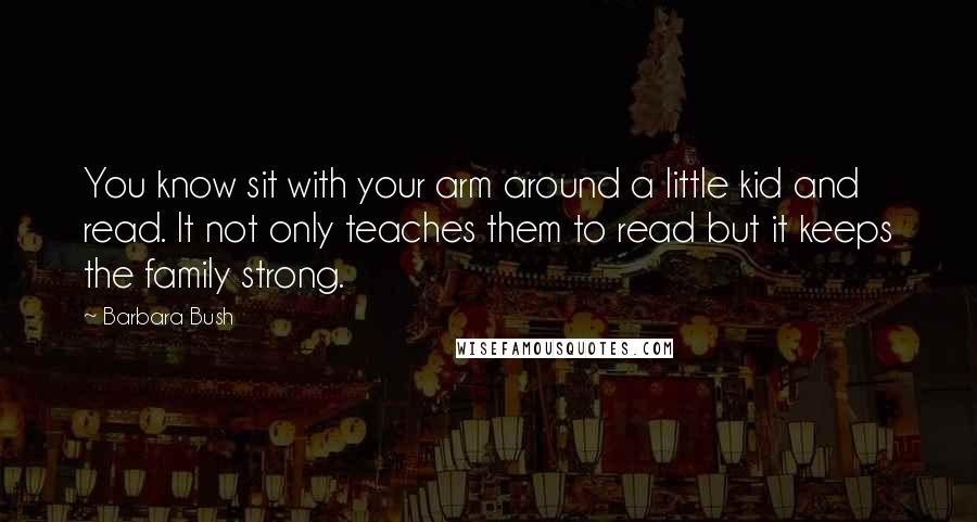 Barbara Bush Quotes: You know sit with your arm around a little kid and read. It not only teaches them to read but it keeps the family strong.