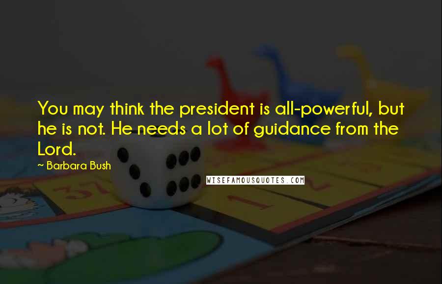 Barbara Bush Quotes: You may think the president is all-powerful, but he is not. He needs a lot of guidance from the Lord.