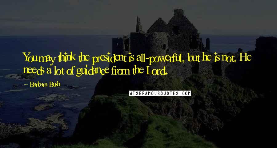 Barbara Bush Quotes: You may think the president is all-powerful, but he is not. He needs a lot of guidance from the Lord.