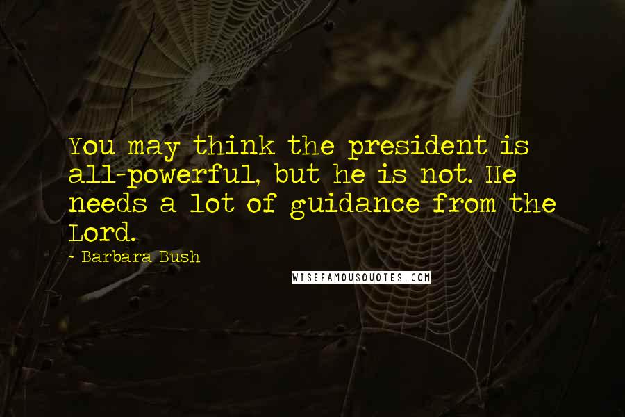 Barbara Bush Quotes: You may think the president is all-powerful, but he is not. He needs a lot of guidance from the Lord.