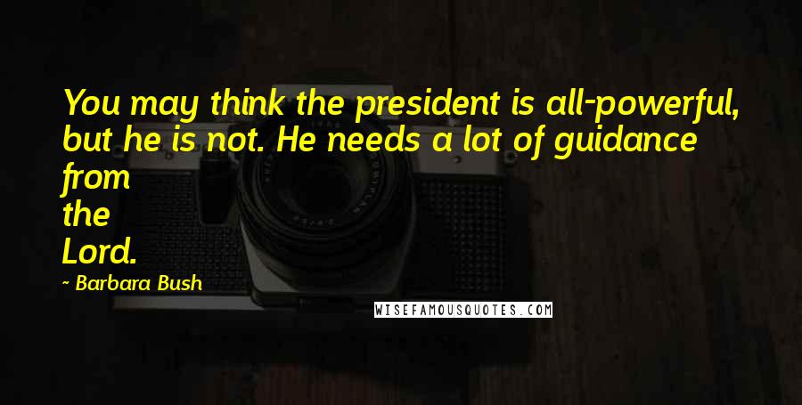 Barbara Bush Quotes: You may think the president is all-powerful, but he is not. He needs a lot of guidance from the Lord.