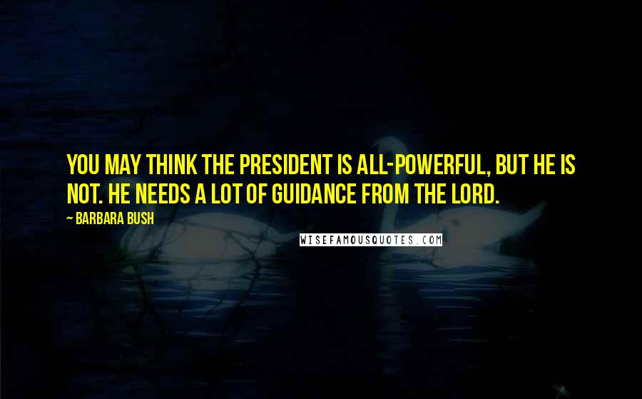 Barbara Bush Quotes: You may think the president is all-powerful, but he is not. He needs a lot of guidance from the Lord.