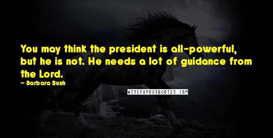 Barbara Bush Quotes: You may think the president is all-powerful, but he is not. He needs a lot of guidance from the Lord.