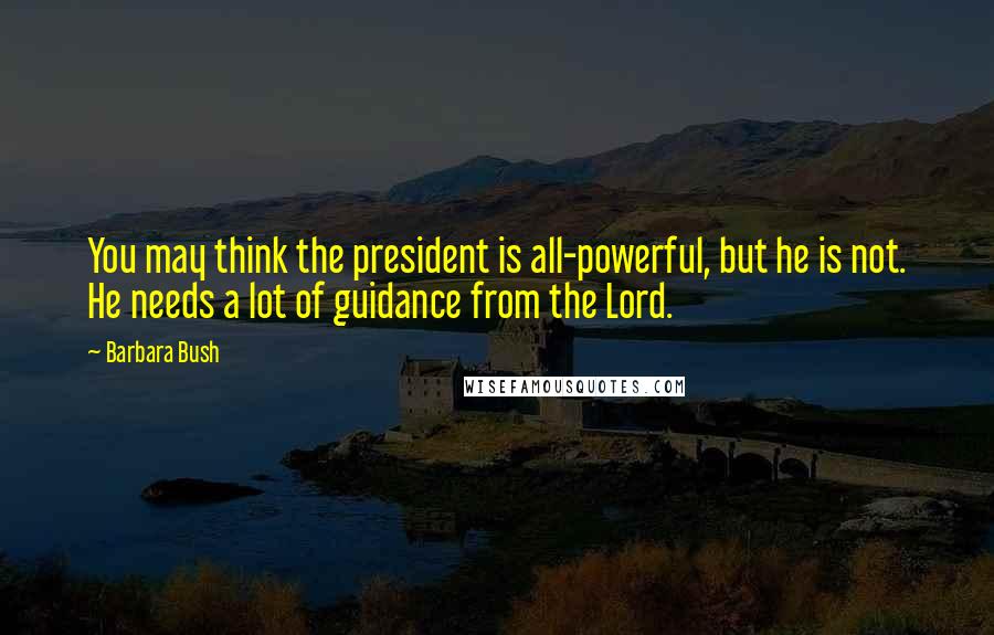 Barbara Bush Quotes: You may think the president is all-powerful, but he is not. He needs a lot of guidance from the Lord.