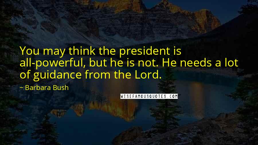 Barbara Bush Quotes: You may think the president is all-powerful, but he is not. He needs a lot of guidance from the Lord.