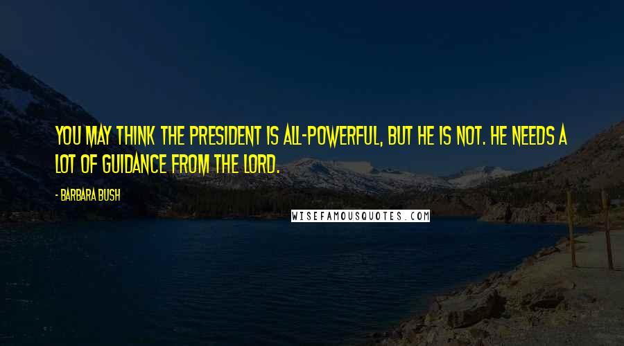 Barbara Bush Quotes: You may think the president is all-powerful, but he is not. He needs a lot of guidance from the Lord.
