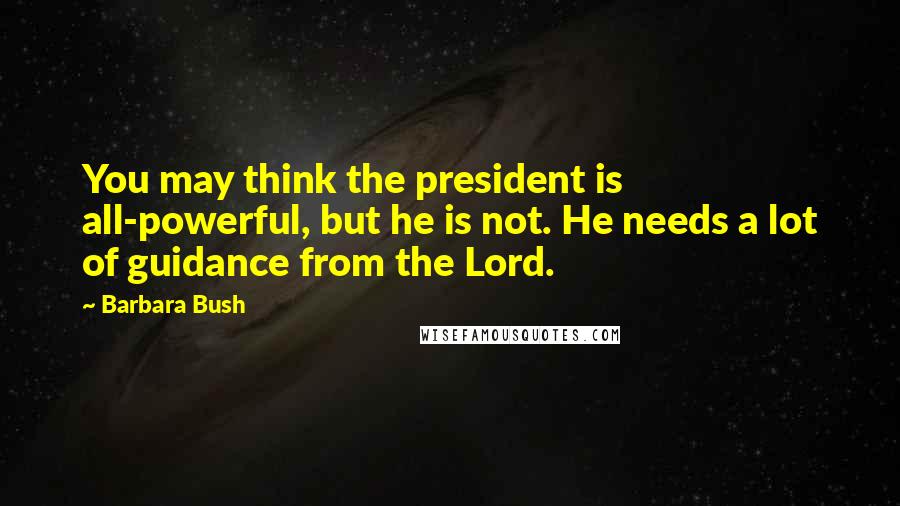 Barbara Bush Quotes: You may think the president is all-powerful, but he is not. He needs a lot of guidance from the Lord.