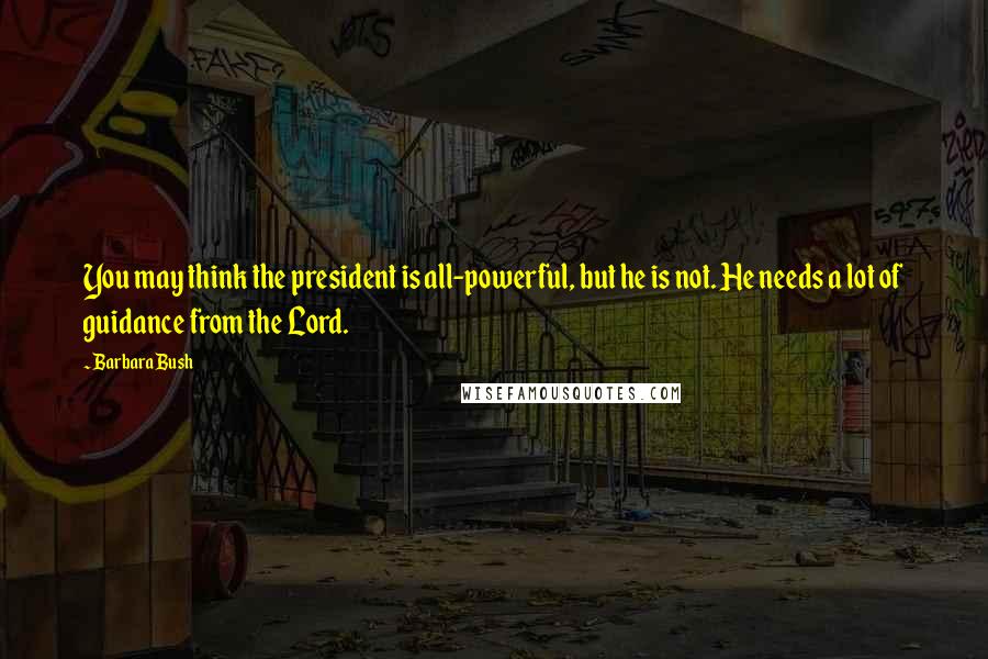 Barbara Bush Quotes: You may think the president is all-powerful, but he is not. He needs a lot of guidance from the Lord.