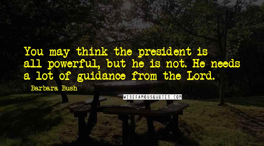 Barbara Bush Quotes: You may think the president is all-powerful, but he is not. He needs a lot of guidance from the Lord.