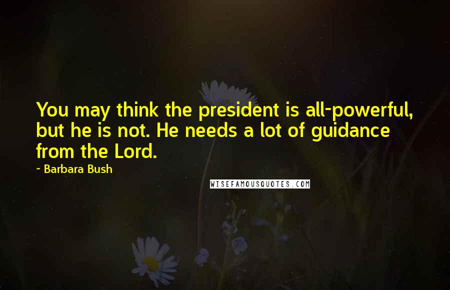 Barbara Bush Quotes: You may think the president is all-powerful, but he is not. He needs a lot of guidance from the Lord.