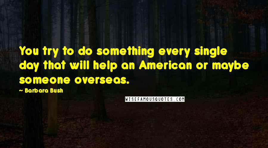 Barbara Bush Quotes: You try to do something every single day that will help an American or maybe someone overseas.