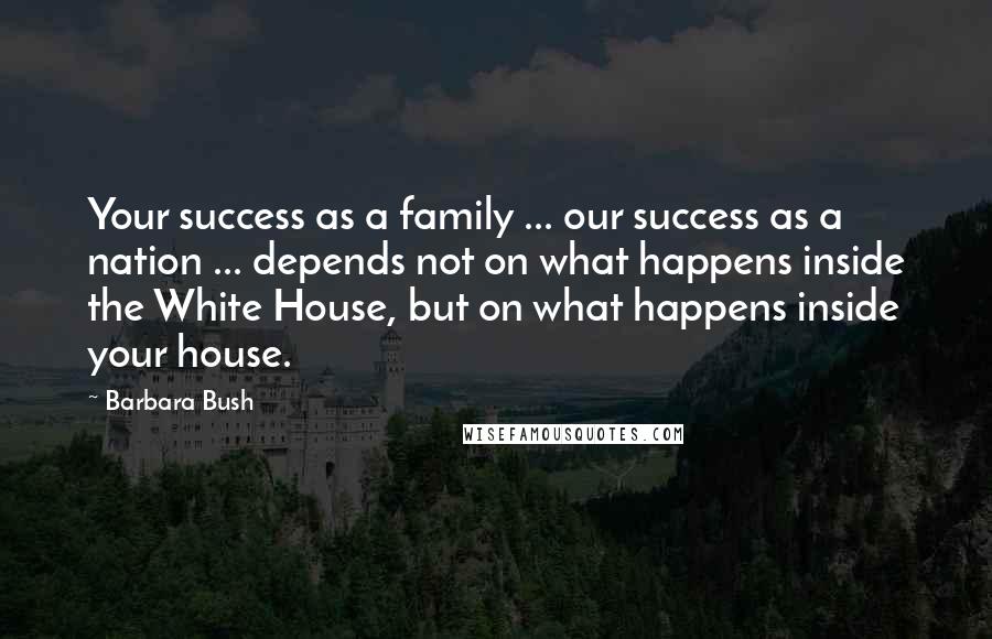 Barbara Bush Quotes: Your success as a family ... our success as a nation ... depends not on what happens inside the White House, but on what happens inside your house.