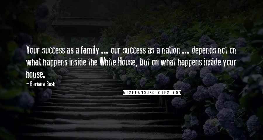 Barbara Bush Quotes: Your success as a family ... our success as a nation ... depends not on what happens inside the White House, but on what happens inside your house.