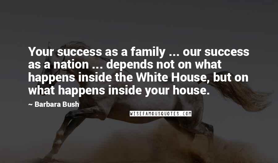 Barbara Bush Quotes: Your success as a family ... our success as a nation ... depends not on what happens inside the White House, but on what happens inside your house.