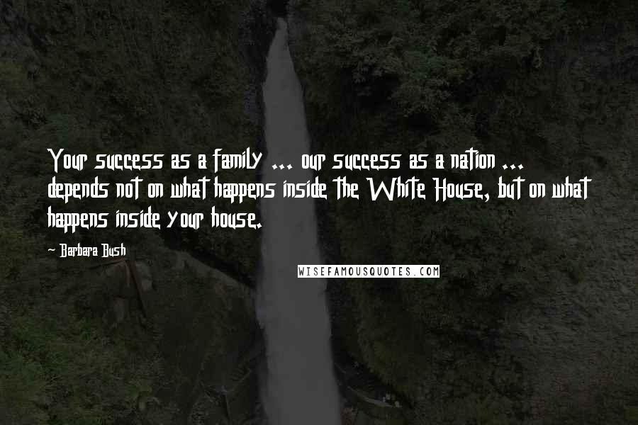 Barbara Bush Quotes: Your success as a family ... our success as a nation ... depends not on what happens inside the White House, but on what happens inside your house.