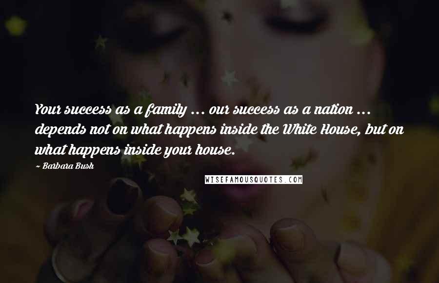 Barbara Bush Quotes: Your success as a family ... our success as a nation ... depends not on what happens inside the White House, but on what happens inside your house.