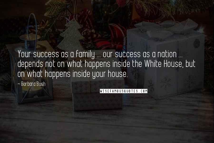 Barbara Bush Quotes: Your success as a family ... our success as a nation ... depends not on what happens inside the White House, but on what happens inside your house.