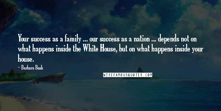 Barbara Bush Quotes: Your success as a family ... our success as a nation ... depends not on what happens inside the White House, but on what happens inside your house.