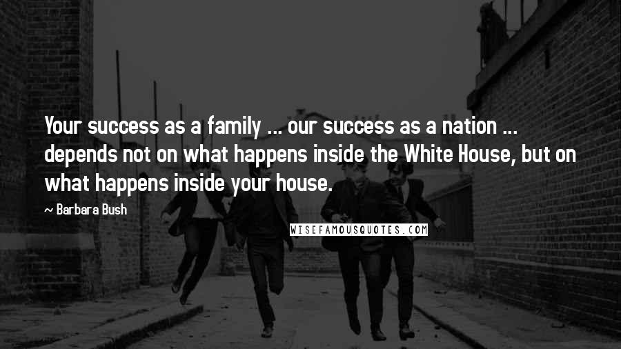 Barbara Bush Quotes: Your success as a family ... our success as a nation ... depends not on what happens inside the White House, but on what happens inside your house.