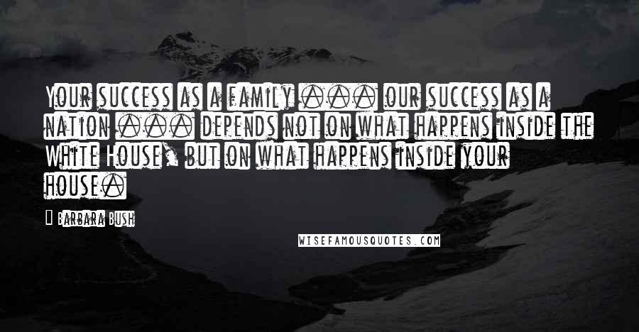 Barbara Bush Quotes: Your success as a family ... our success as a nation ... depends not on what happens inside the White House, but on what happens inside your house.