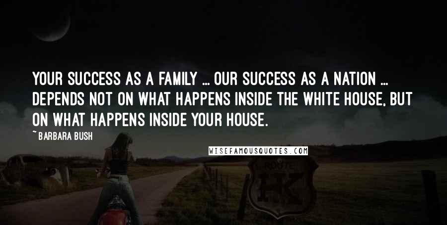 Barbara Bush Quotes: Your success as a family ... our success as a nation ... depends not on what happens inside the White House, but on what happens inside your house.