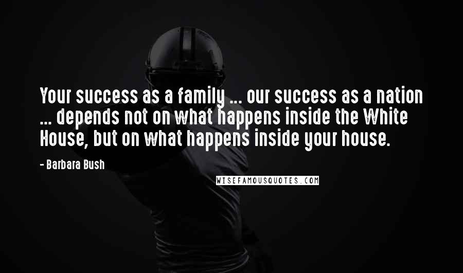 Barbara Bush Quotes: Your success as a family ... our success as a nation ... depends not on what happens inside the White House, but on what happens inside your house.