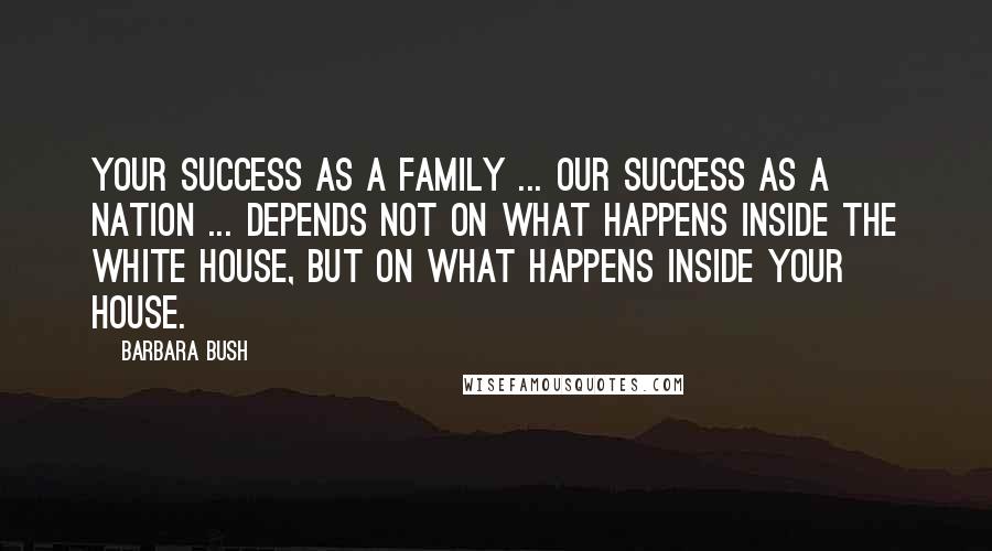 Barbara Bush Quotes: Your success as a family ... our success as a nation ... depends not on what happens inside the White House, but on what happens inside your house.