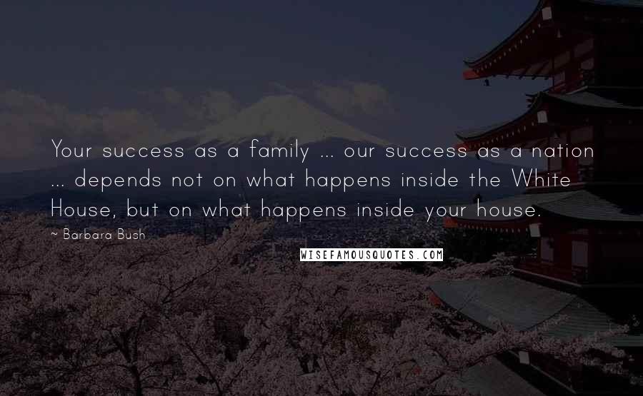 Barbara Bush Quotes: Your success as a family ... our success as a nation ... depends not on what happens inside the White House, but on what happens inside your house.