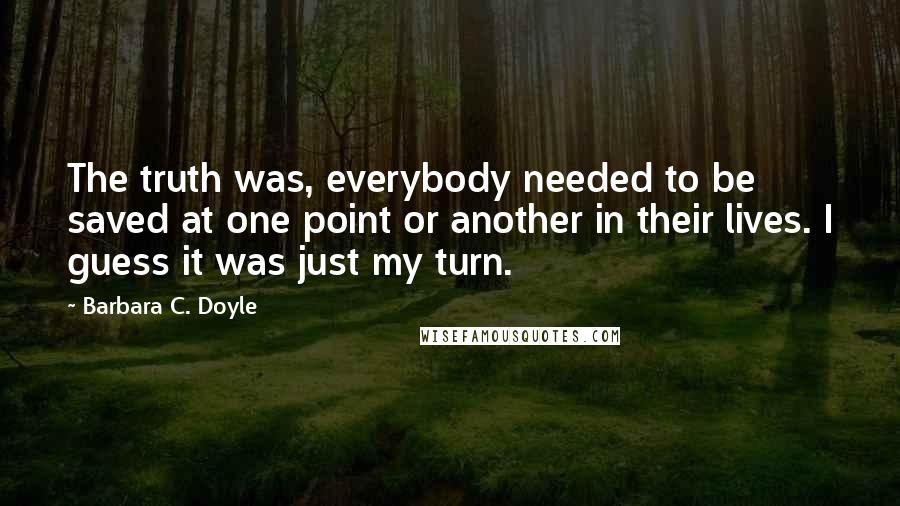 Barbara C. Doyle Quotes: The truth was, everybody needed to be saved at one point or another in their lives. I guess it was just my turn.