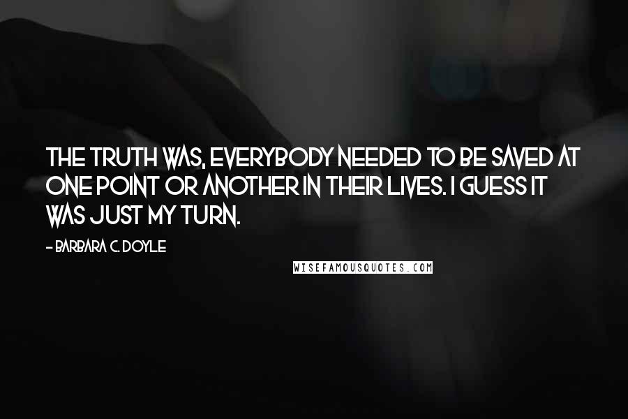 Barbara C. Doyle Quotes: The truth was, everybody needed to be saved at one point or another in their lives. I guess it was just my turn.