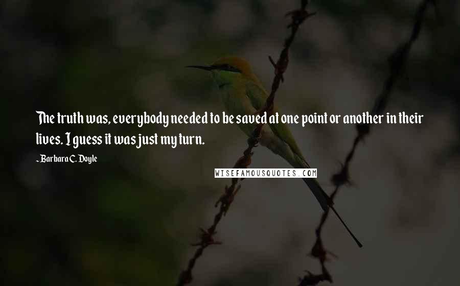 Barbara C. Doyle Quotes: The truth was, everybody needed to be saved at one point or another in their lives. I guess it was just my turn.