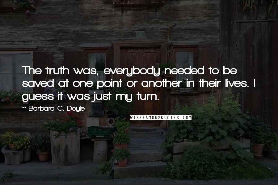 Barbara C. Doyle Quotes: The truth was, everybody needed to be saved at one point or another in their lives. I guess it was just my turn.