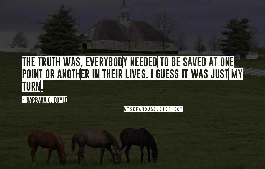 Barbara C. Doyle Quotes: The truth was, everybody needed to be saved at one point or another in their lives. I guess it was just my turn.