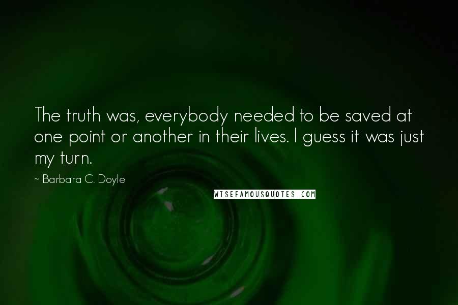 Barbara C. Doyle Quotes: The truth was, everybody needed to be saved at one point or another in their lives. I guess it was just my turn.