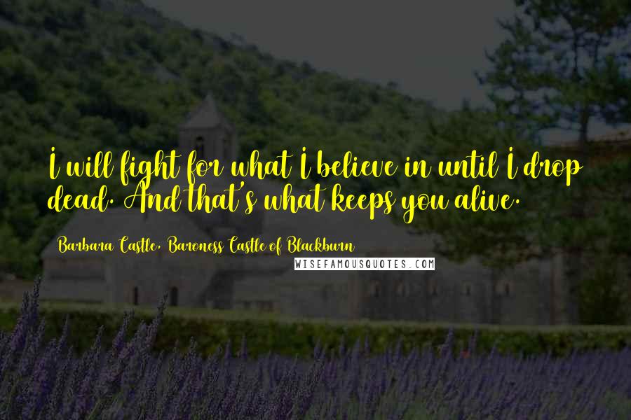 Barbara Castle, Baroness Castle Of Blackburn Quotes: I will fight for what I believe in until I drop dead. And that's what keeps you alive.