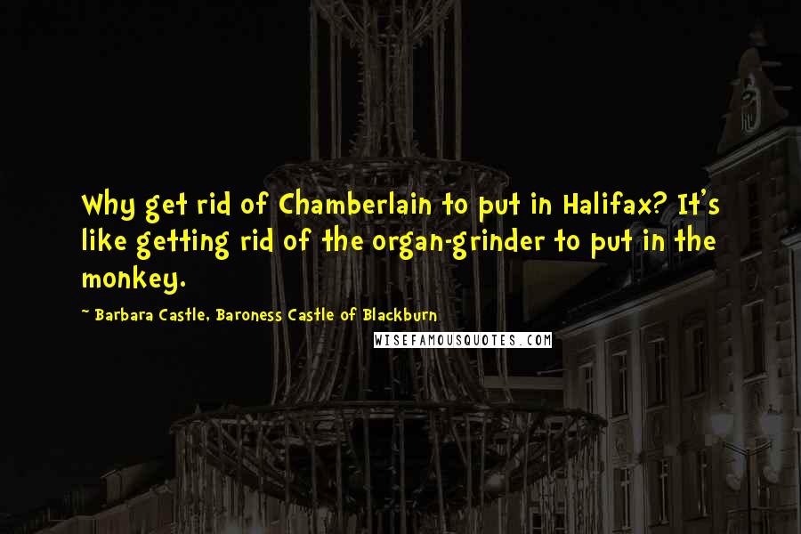 Barbara Castle, Baroness Castle Of Blackburn Quotes: Why get rid of Chamberlain to put in Halifax? It's like getting rid of the organ-grinder to put in the monkey.