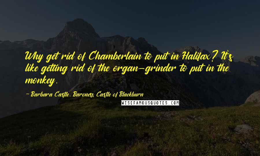 Barbara Castle, Baroness Castle Of Blackburn Quotes: Why get rid of Chamberlain to put in Halifax? It's like getting rid of the organ-grinder to put in the monkey.