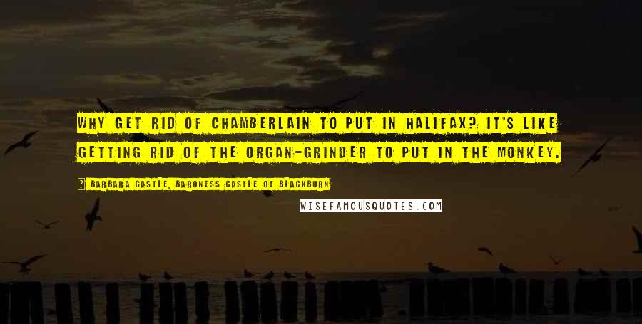 Barbara Castle, Baroness Castle Of Blackburn Quotes: Why get rid of Chamberlain to put in Halifax? It's like getting rid of the organ-grinder to put in the monkey.