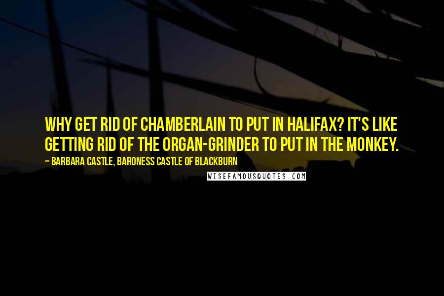 Barbara Castle, Baroness Castle Of Blackburn Quotes: Why get rid of Chamberlain to put in Halifax? It's like getting rid of the organ-grinder to put in the monkey.