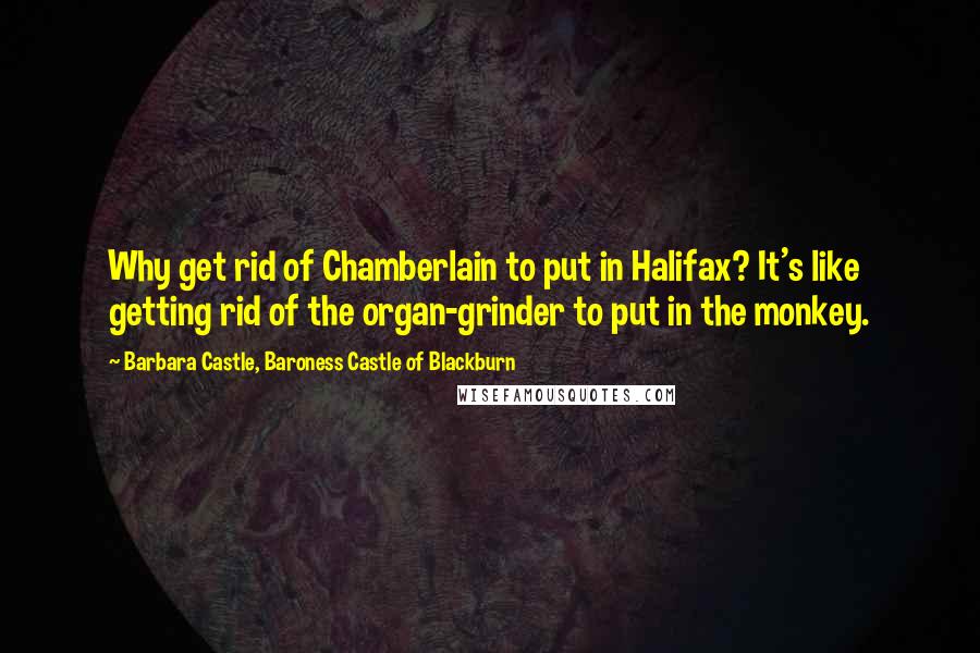 Barbara Castle, Baroness Castle Of Blackburn Quotes: Why get rid of Chamberlain to put in Halifax? It's like getting rid of the organ-grinder to put in the monkey.