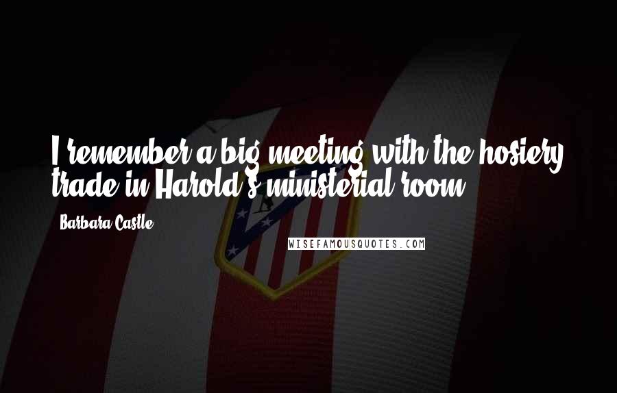 Barbara Castle Quotes: I remember a big meeting with the hosiery trade in Harold's ministerial room.