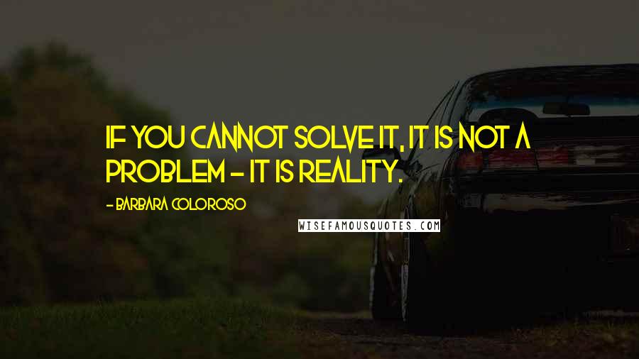 Barbara Coloroso Quotes: If you cannot solve it, it is not a problem - it is reality.