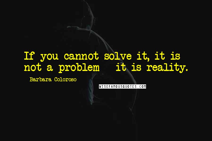 Barbara Coloroso Quotes: If you cannot solve it, it is not a problem - it is reality.